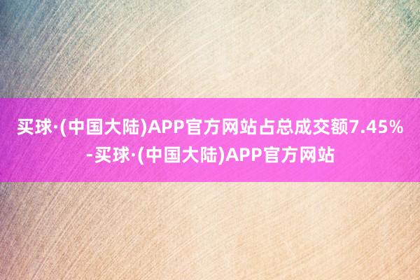 买球·(中国大陆)APP官方网站占总成交额7.45%-买球·(中国大陆)APP官方网站