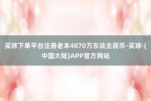 买球下单平台注册老本4870万东谈主民币-买球·(中国大陆)APP官方网站
