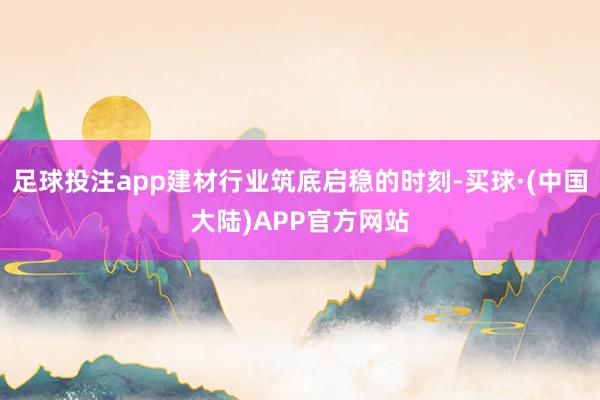 足球投注app建材行业筑底启稳的时刻-买球·(中国大陆)APP官方网站