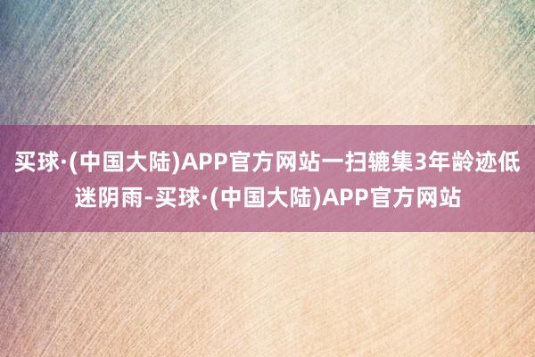 买球·(中国大陆)APP官方网站一扫辘集3年龄迹低迷阴雨-买球·(中国大陆)APP官方网站