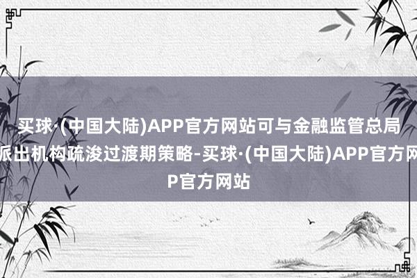 买球·(中国大陆)APP官方网站可与金融监管总局及派出机构疏浚过渡期策略-买球·(中国大陆)APP官方网站
