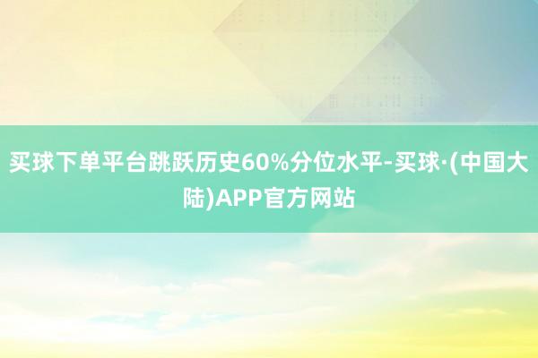 买球下单平台跳跃历史60%分位水平-买球·(中国大陆)APP官方网站