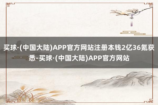买球·(中国大陆)APP官方网站注册本钱2亿36氪获悉-买球·(中国大陆)APP官方网站