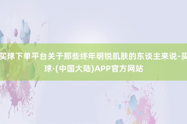 买球下单平台关于那些终年明锐肌肤的东谈主来说-买球·(中国大陆)APP官方网站