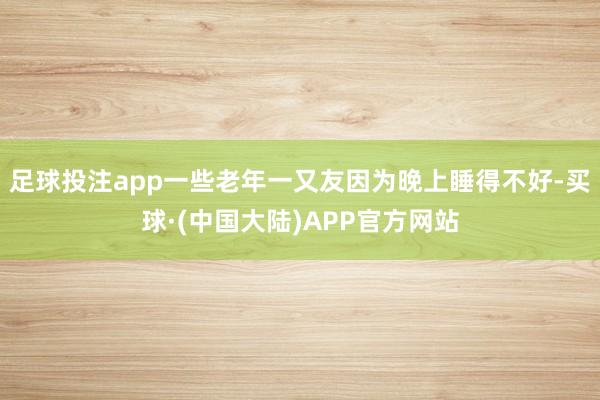 足球投注app一些老年一又友因为晚上睡得不好-买球·(中国大陆)APP官方网站