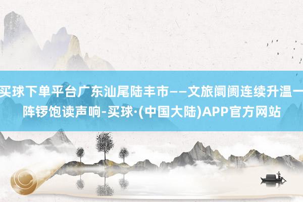 买球下单平台广东汕尾陆丰市——文旅阛阓连续升温一阵锣饱读声响-买球·(中国大陆)APP官方网站