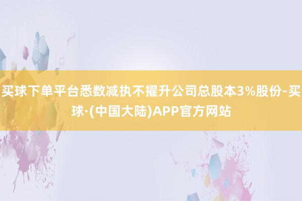 买球下单平台悉数减执不擢升公司总股本3%股份-买球·(中国大陆)APP官方网站