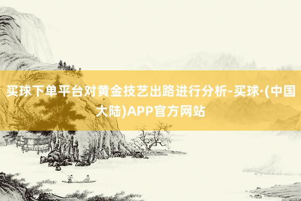 买球下单平台对黄金技艺出路进行分析-买球·(中国大陆)APP官方网站