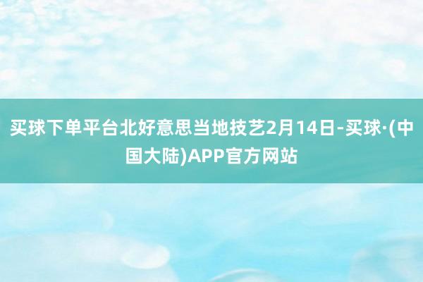 买球下单平台北好意思当地技艺2月14日-买球·(中国大陆)APP官方网站