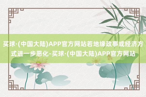 买球·(中国大陆)APP官方网站若地缘政事或经济方式进一步恶化-买球·(中国大陆)APP官方网站