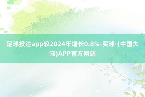 足球投注app较2024年增长0.8%-买球·(中国大陆)APP官方网站
