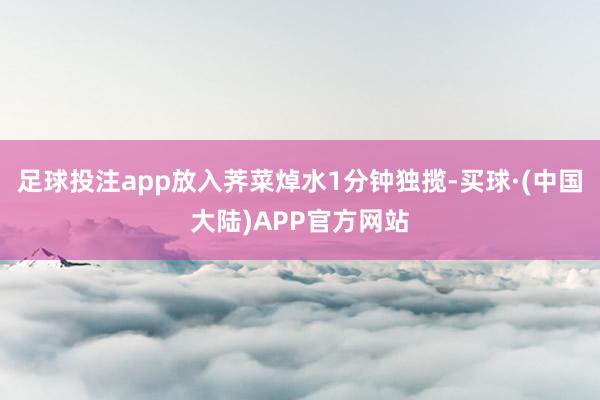 足球投注app放入荠菜焯水1分钟独揽-买球·(中国大陆)APP官方网站