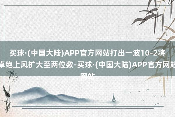 买球·(中国大陆)APP官方网站打出一波10-2将卓绝上风扩大至两位数-买球·(中国大陆)APP官方网站