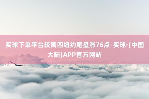 买球下单平台较周四纽约尾盘涨76点-买球·(中国大陆)APP官方网站