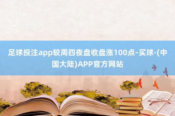 足球投注app较周四夜盘收盘涨100点-买球·(中国大陆)APP官方网站