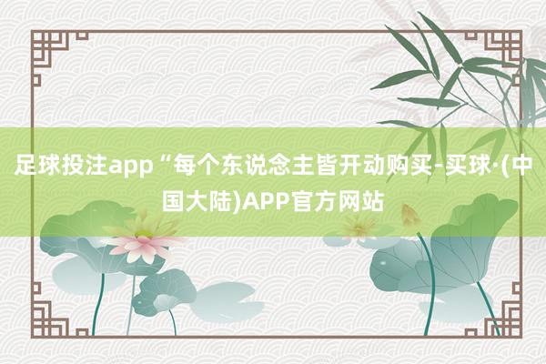 足球投注app“每个东说念主皆开动购买-买球·(中国大陆)APP官方网站