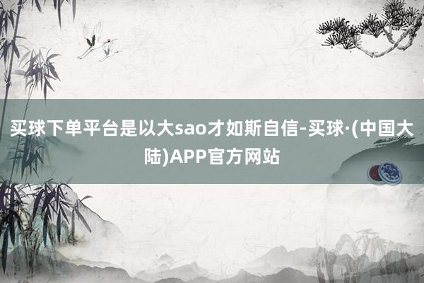 买球下单平台是以大sao才如斯自信-买球·(中国大陆)APP官方网站