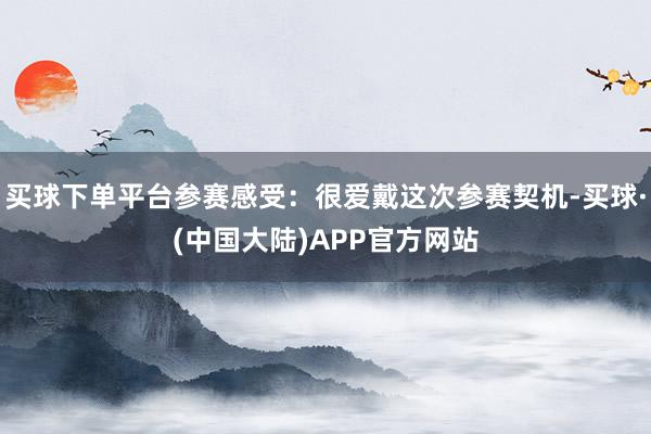 买球下单平台参赛感受：很爱戴这次参赛契机-买球·(中国大陆)APP官方网站