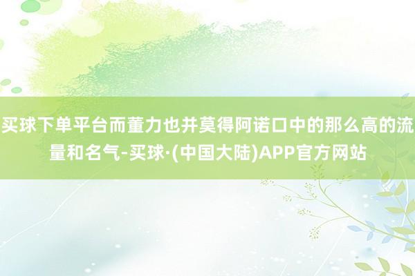 买球下单平台而董力也并莫得阿诺口中的那么高的流量和名气-买球·(中国大陆)APP官方网站