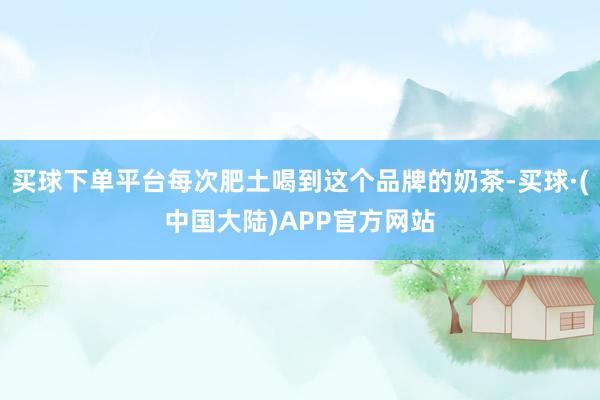 买球下单平台每次肥土喝到这个品牌的奶茶-买球·(中国大陆)APP官方网站