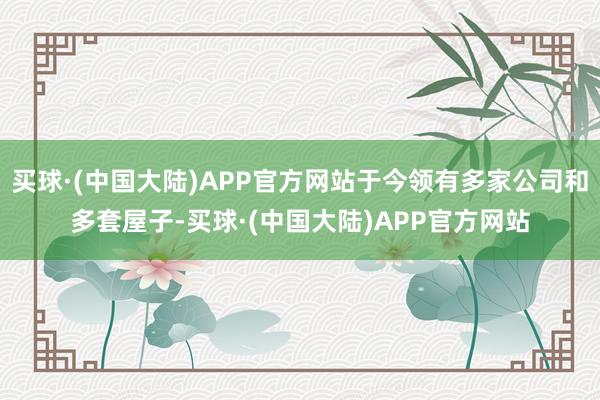 买球·(中国大陆)APP官方网站于今领有多家公司和多套屋子-买球·(中国大陆)APP官方网站