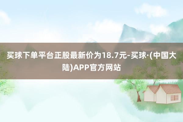买球下单平台正股最新价为18.7元-买球·(中国大陆)APP官方网站