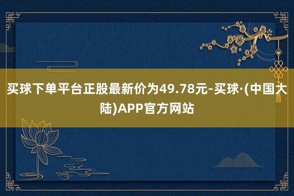 买球下单平台正股最新价为49.78元-买球·(中国大陆)APP官方网站