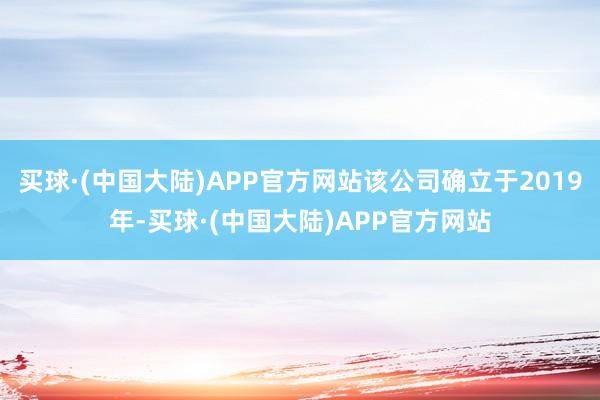 买球·(中国大陆)APP官方网站该公司确立于2019年-买球·(中国大陆)APP官方网站
