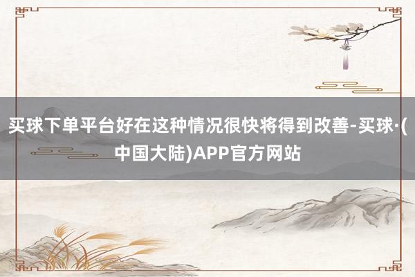 买球下单平台好在这种情况很快将得到改善-买球·(中国大陆)APP官方网站