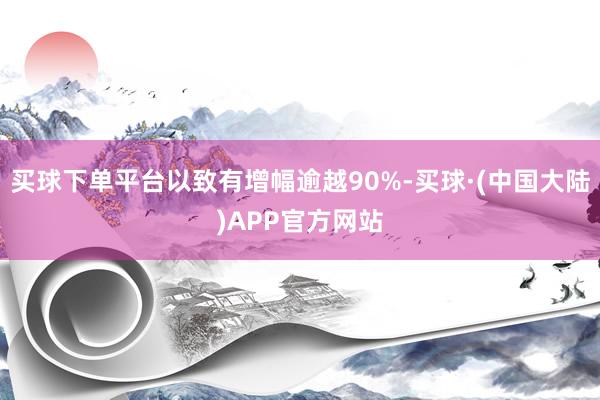 买球下单平台以致有增幅逾越90%-买球·(中国大陆)APP官方网站