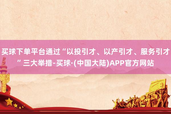买球下单平台通过“以投引才、以产引才、服务引才”三大举措-买球·(中国大陆)APP官方网站