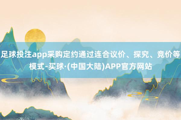 足球投注app采购定约通过连合议价、探究、竞价等模式-买球·(中国大陆)APP官方网站
