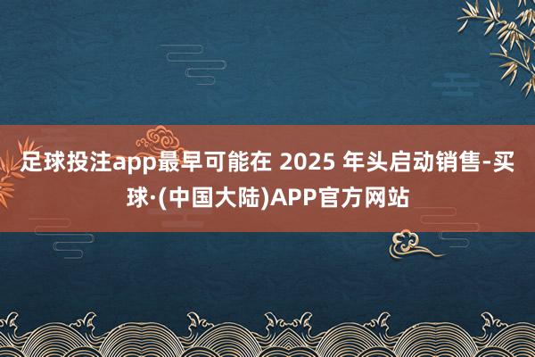 足球投注app最早可能在 2025 年头启动销售-买球·(中国大陆)APP官方网站