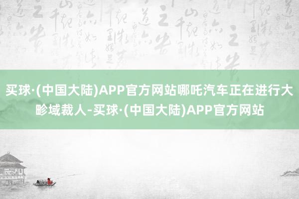 买球·(中国大陆)APP官方网站哪吒汽车正在进行大畛域裁人-买球·(中国大陆)APP官方网站