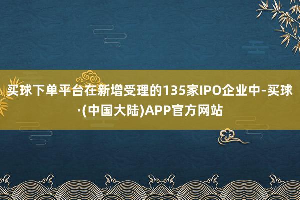 买球下单平台　　在新增受理的135家IPO企业中-买球·(中国大陆)APP官方网站