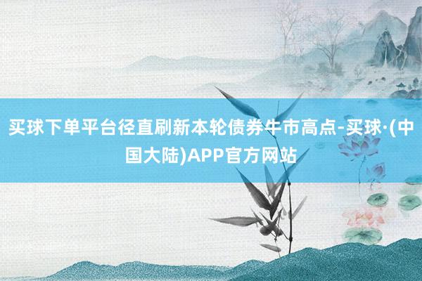 买球下单平台径直刷新本轮债券牛市高点-买球·(中国大陆)APP官方网站