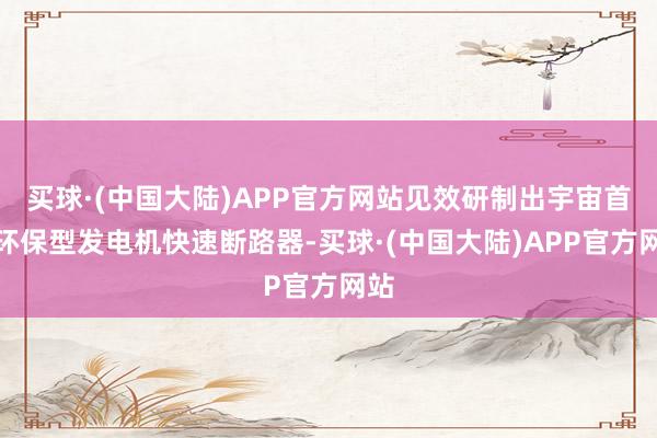 买球·(中国大陆)APP官方网站见效研制出宇宙首台环保型发电机快速断路器-买球·(中国大陆)APP官方网站