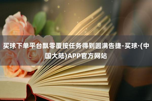 买球下单平台飘零覆按任务得到圆满告捷-买球·(中国大陆)APP官方网站