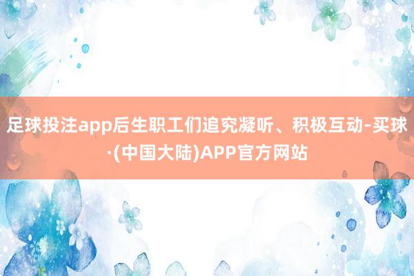 足球投注app后生职工们追究凝听、积极互动-买球·(中国大陆)APP官方网站