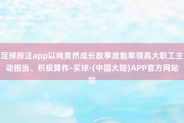 足球投注app以纯竟然成长故事激勉率领高大职工主动担当、积极算作-买球·(中国大陆)APP官方网站