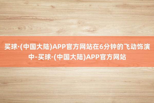 买球·(中国大陆)APP官方网站在6分钟的飞动饰演中-买球·(中国大陆)APP官方网站
