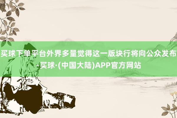 买球下单平台外界多量觉得这一版块行将向公众发布-买球·(中国大陆)APP官方网站