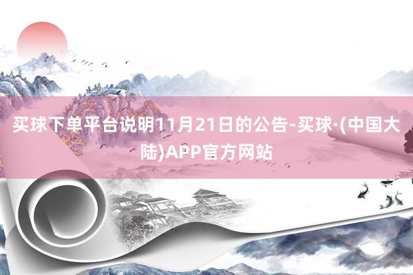 买球下单平台　　说明11月21日的公告-买球·(中国大陆)APP官方网站