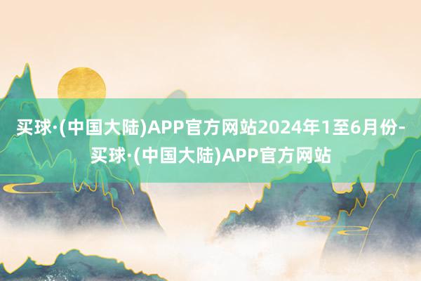 买球·(中国大陆)APP官方网站2024年1至6月份-买球·(中国大陆)APP官方网站