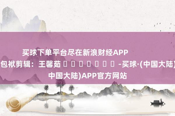 买球下单平台尽在新浪财经APP            						包袱剪辑：王馨茹 							-买球·(中国大陆)APP官方网站