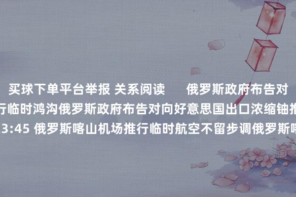 买球下单平台举报 关系阅读      俄罗斯政府布告对向好意思国出口浓缩铀推行临时鸿沟俄罗斯政府布告对向好意思国出口浓缩铀推行临时鸿沟    24  11-15 23:45 俄罗斯喀山机场推行临时航空不留步调俄罗斯喀山机场推行临时航空不留步调    21  11-15 20:16 厄瓜多尔任命萨里哈·莫亚为临时副总统厄瓜多尔任命萨里哈·莫亚为临时副总统    0  11-11 22:44 法律明确
