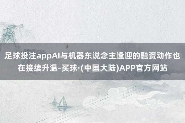 足球投注appAI与机器东说念主逢迎的融资动作也在接续升温-买球·(中国大陆)APP官方网站