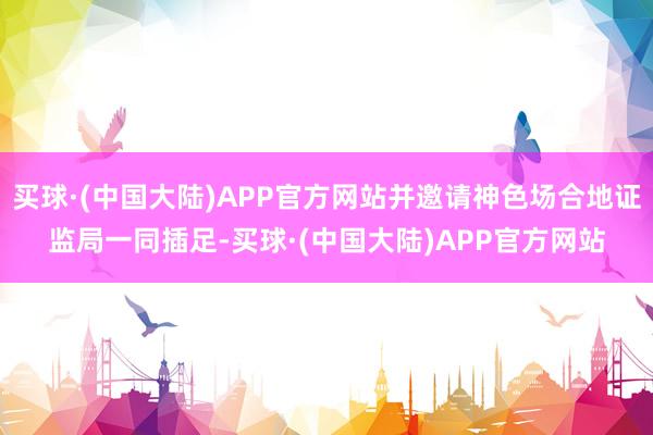 买球·(中国大陆)APP官方网站并邀请神色场合地证监局一同插足-买球·(中国大陆)APP官方网站