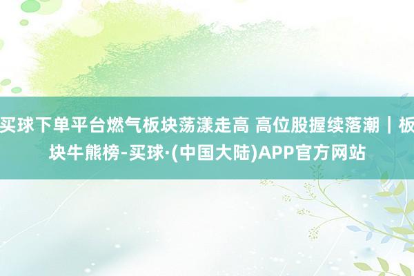 买球下单平台燃气板块荡漾走高 高位股握续落潮|板块牛熊榜-买球·(中国大陆)APP官方网站