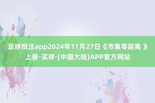 足球投注app2024年11月27日《市集零距离 》上昼-买球·(中国大陆)APP官方网站
